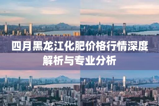 四月黑龙江化肥价格行情深度解析与专业分析