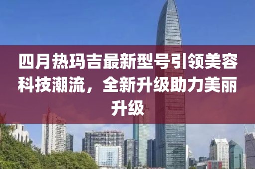四月热玛吉最新型号引领美容科技潮流，全新升级助力美丽升级