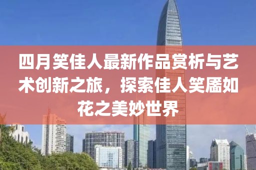 四月笑佳人最新作品赏析与艺术创新之旅，探索佳人笑靥如花之美妙世界