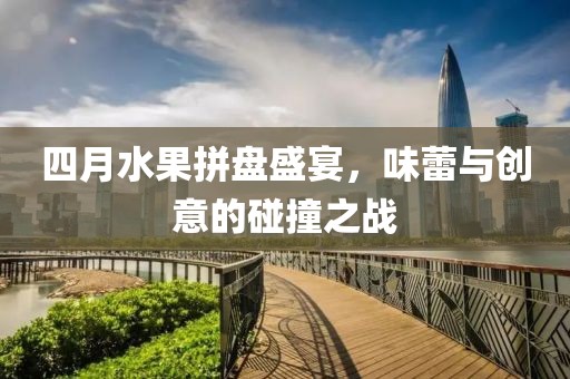四月水果拼盘盛宴，味蕾与创意的碰撞之战