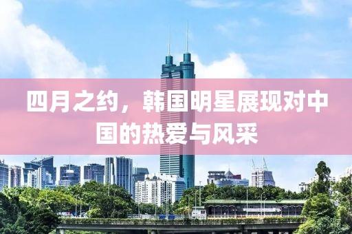 四月之约，韩国明星展现对中国的热爱与风采
