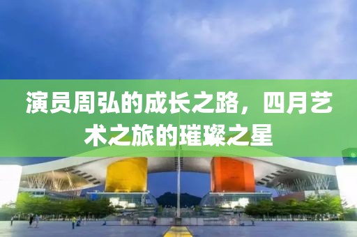演员周弘的成长之路，四月艺术之旅的璀璨之星