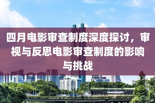 四月电影审查制度深度探讨，审视与反思电影审查制度的影响与挑战