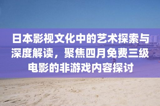 日本影视文化中的艺术探索与深度解读，聚焦四月免费三级电影的非游戏内容探讨