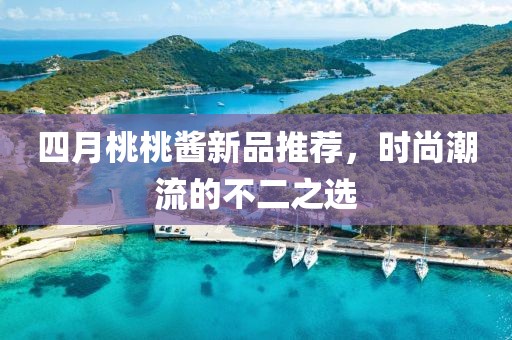 四月桃桃酱新品推荐，时尚潮流的不二之选