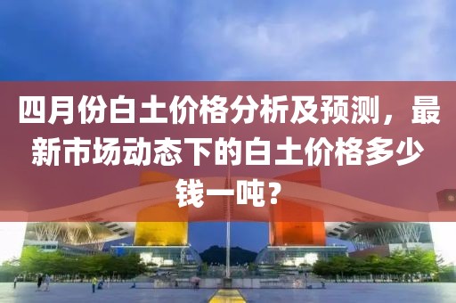 四月份白土价格分析及预测，最新市场动态下的白土价格多少钱一吨？