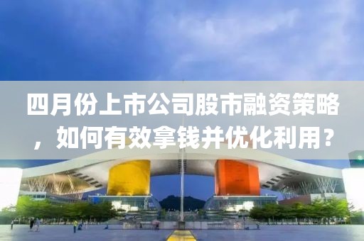 四月份上市公司股市融资策略，如何有效拿钱并优化利用？