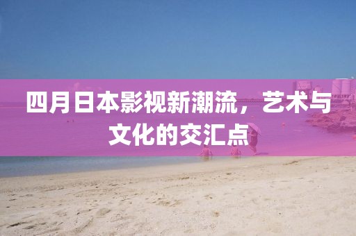 四月日本影视新潮流，艺术与文化的交汇点