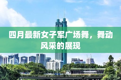 四月最新女子军广场舞，舞动风采的展现