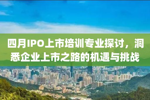 四月IPO上市培训专业探讨，洞悉企业上市之路的机遇与挑战