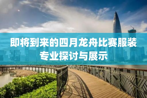 即将到来的四月龙舟比赛服装专业探讨与展示