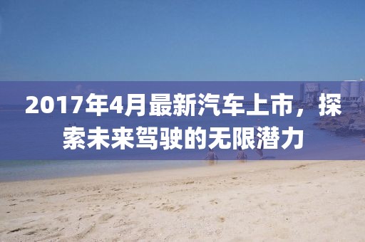 2017年4月最新汽车上市，探索未来驾驶的无限潜力