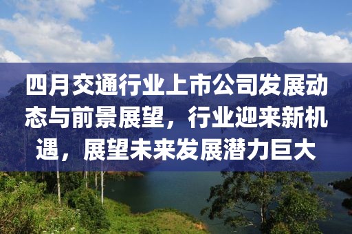 四月交通行业上市公司发展动态与前景展望，行业迎来新机遇，展望未来发展潜力巨大
