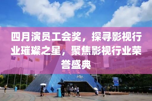 四月演员工会奖，探寻影视行业璀璨之星，聚焦影视行业荣誉盛典