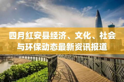 四月红安县经济、文化、社会与环保动态最新资讯报道