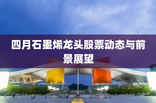 四月石墨烯龙头股票动态与前景展望