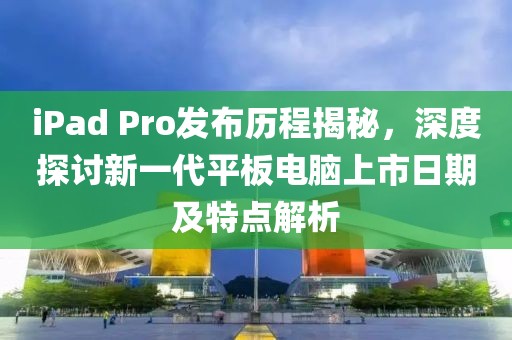 iPad Pro发布历程揭秘，深度探讨新一代平板电脑上市日期及特点解析