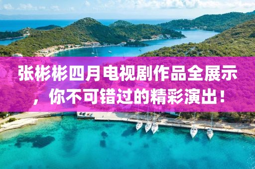 张彬彬四月电视剧作品全展示，你不可错过的精彩演出！