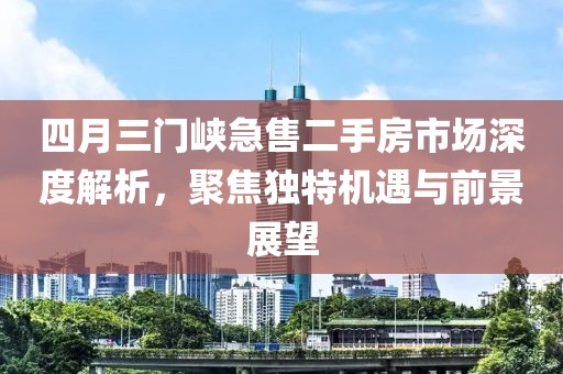 四月三门峡急售二手房市场深度解析，聚焦独特机遇与前景展望