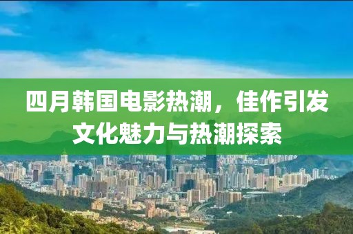 四月韩国电影热潮，佳作引发文化魅力与热潮探索