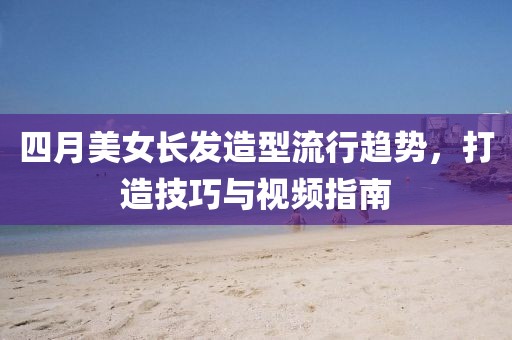 四月美女长发造型流行趋势，打造技巧与视频指南