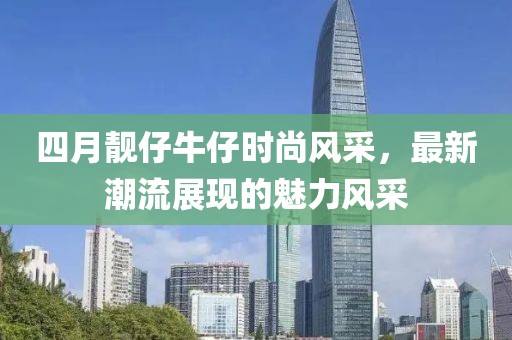 四月靓仔牛仔时尚风采，最新潮流展现的魅力风采