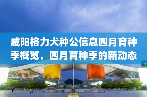 咸阳格力犬种公信息四月育种季概览，四月育种季的新动态