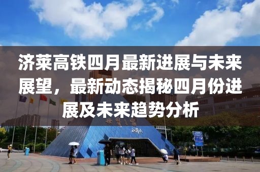 济莱高铁四月最新进展与未来展望，最新动态揭秘四月份进展及未来趋势分析
