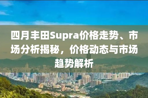 四月丰田Supra价格走势、市场分析揭秘，价格动态与市场趋势解析
