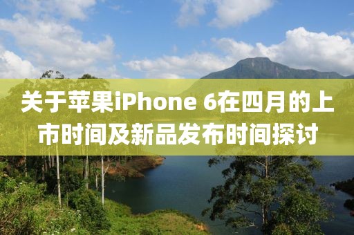 关于苹果iPhone 6在四月的上市时间及新品发布时间探讨