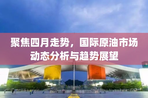 聚焦四月走势，国际原油市场动态分析与趋势展望