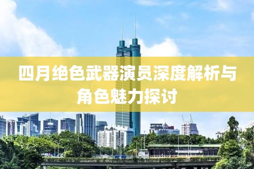 四月绝色武器演员深度解析与角色魅力探讨