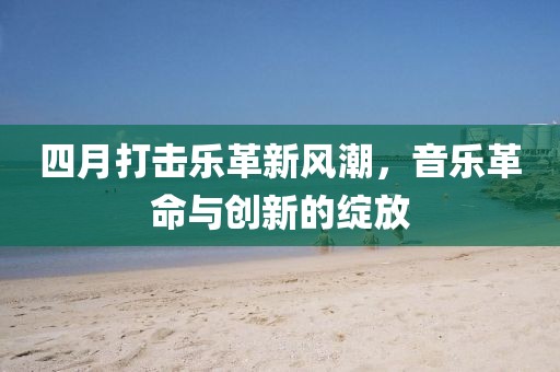 四月打击乐革新风潮，音乐革命与创新的绽放
