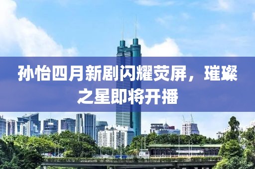 孙怡四月新剧闪耀荧屏，璀璨之星即将开播