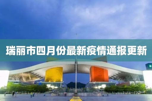 瑞丽市四月份最新疫情通报更新