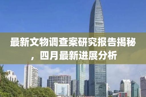 最新文物调查案研究报告揭秘，四月最新进展分析