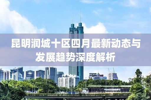 昆明润城十区四月最新动态与发展趋势深度解析