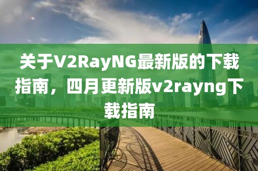 关于V2RayNG最新版的下载指南，四月更新版v2rayng下载指南