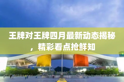 王牌对王牌四月最新动态揭秘，精彩看点抢鲜知