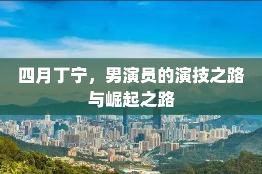 四月丁宁，男演员的演技之路与崛起之路