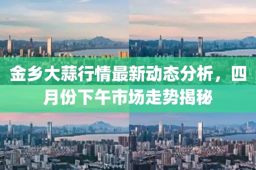 金乡大蒜行情最新动态分析，四月份下午市场走势揭秘