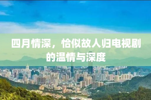 四月情深，恰似故人归电视剧的温情与深度