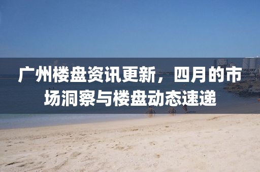 广州楼盘资讯更新，四月的市场洞察与楼盘动态速递