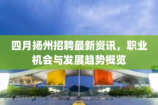 四月扬州招聘最新资讯，职业机会与发展趋势概览