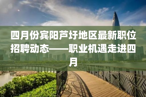 四月份宾阳芦圩地区最新职位招聘动态——职业机遇走进四月