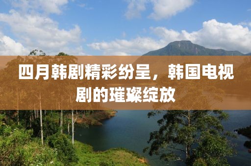 四月韩剧精彩纷呈，韩国电视剧的璀璨绽放