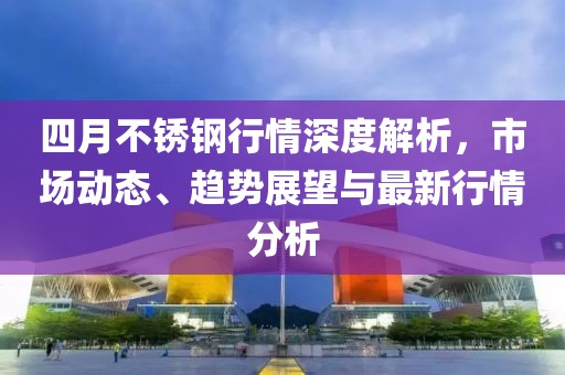 四月不锈钢行情深度解析，市场动态、趋势展望与最新行情分析