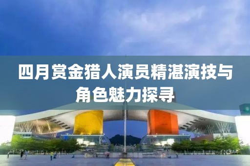 四月赏金猎人演员精湛演技与角色魅力探寻