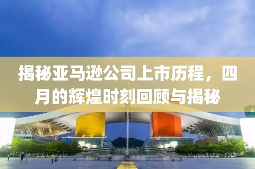揭秘亚马逊公司上市历程，四月的辉煌时刻回顾与揭秘