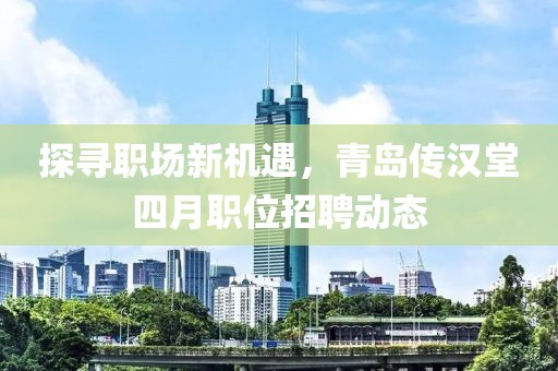 探寻职场新机遇，青岛传汉堂四月职位招聘动态